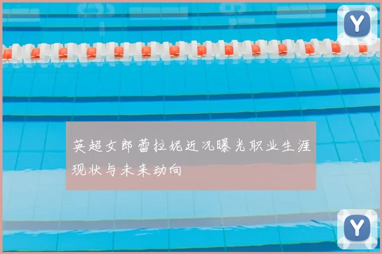 英超女郎蕾拉妮近况曝光职业生涯现状与未来动向
