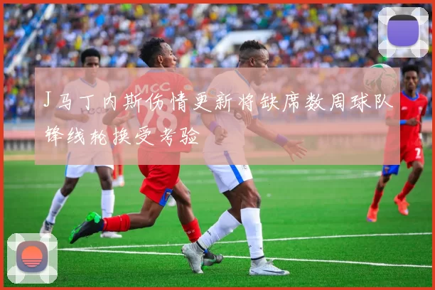 J马丁内斯伤情更新将缺席数周球队锋线轮换受考验