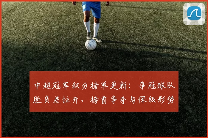 中超冠军积分榜单更新：争冠球队胜负差拉开，榜首争夺与保级形势一并生变