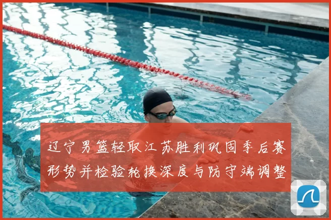 辽宁男篮轻取江苏胜利巩固季后赛形势并检验轮换深度与防守端调整