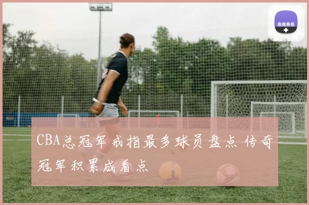 CBA总冠军戒指最多球员盘点 传奇冠军积累成看点