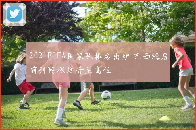 2021FIFA国家队排名出炉 巴西稳居前列阿根廷升至高位