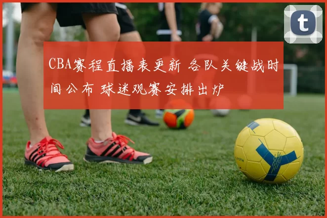 CBA赛程直播表更新 各队关键战时间公布 球迷观赛安排出炉