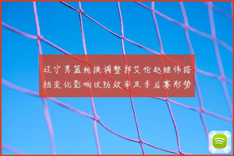 辽宁男篮轮换调整郭艾伦赵继伟搭档变化影响攻防效率及季后赛形势