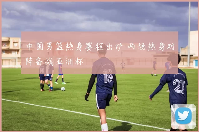 中国男篮热身赛程出炉 两场热身对阵备战亚洲杯