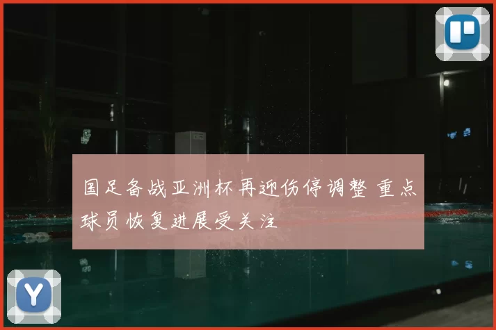 国足备战亚洲杯再迎伤停调整 重点球员恢复进展受关注