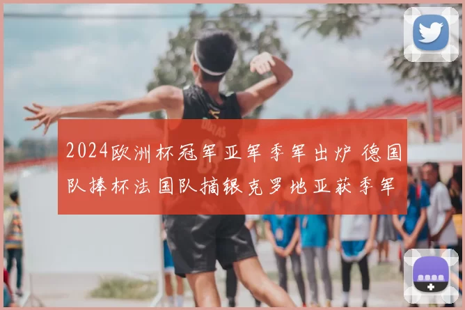 2024欧洲杯冠军亚军季军出炉 德国队捧杯法国队摘银克罗地亚获季军