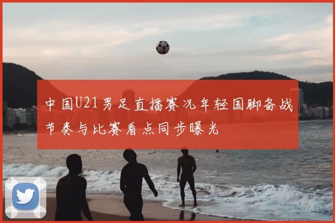 中国U21男足直播赛况年轻国脚备战节奏与比赛看点同步曝光