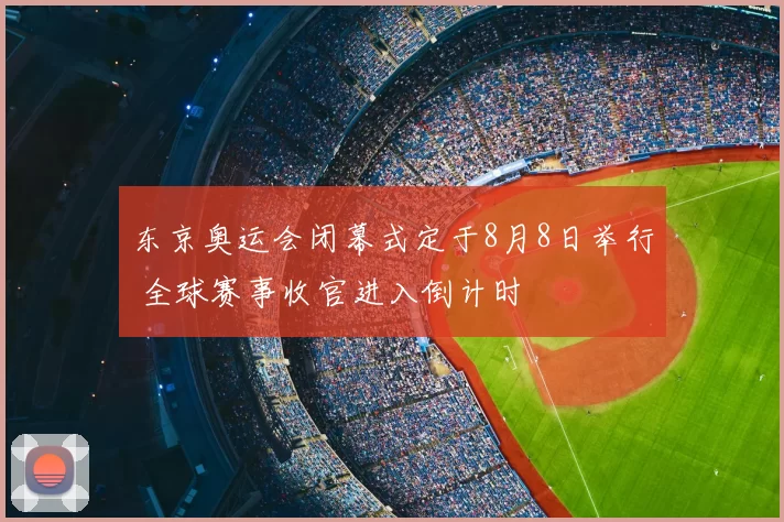 东京奥运会闭幕式定于8月8日举行 全球赛事收官进入倒计时