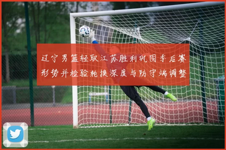 辽宁男篮轻取江苏胜利巩固季后赛形势并检验轮换深度与防守端调整