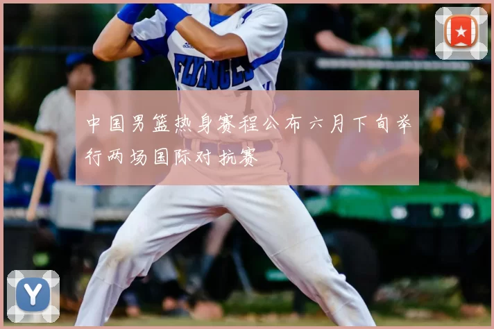 中国男篮热身赛程公布六月下旬举行两场国际对抗赛