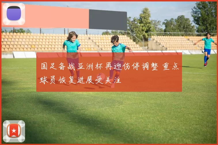 国足备战亚洲杯再迎伤停调整 重点球员恢复进展受关注