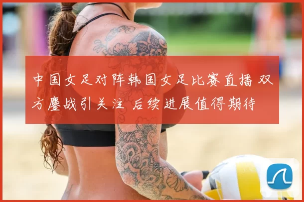 中国女足对阵韩国女足比赛直播 双方鏖战引关注 后续进展值得期待