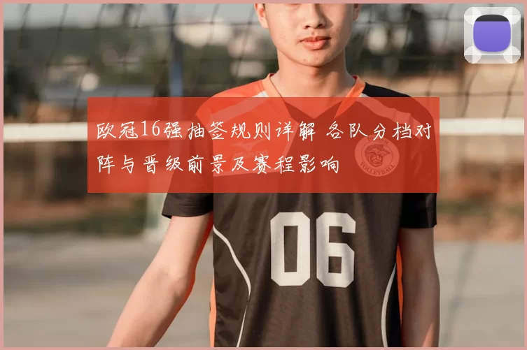 欧冠16强抽签规则详解 各队分档对阵与晋级前景及赛程影响