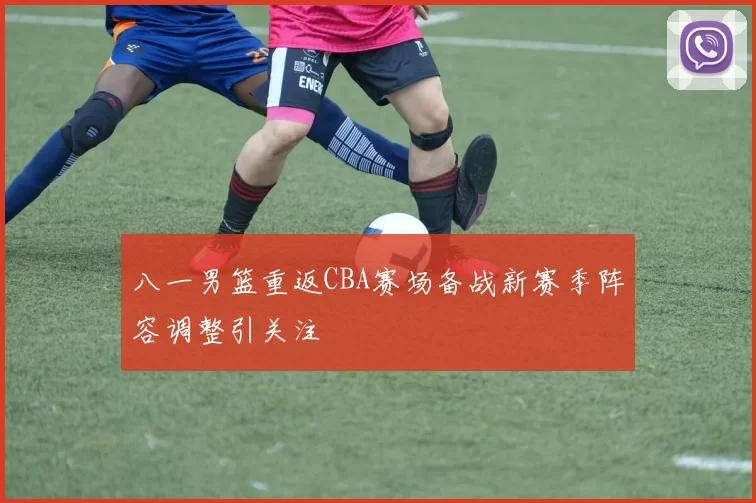 八一男篮重返CBA赛场备战新赛季阵容调整引关注