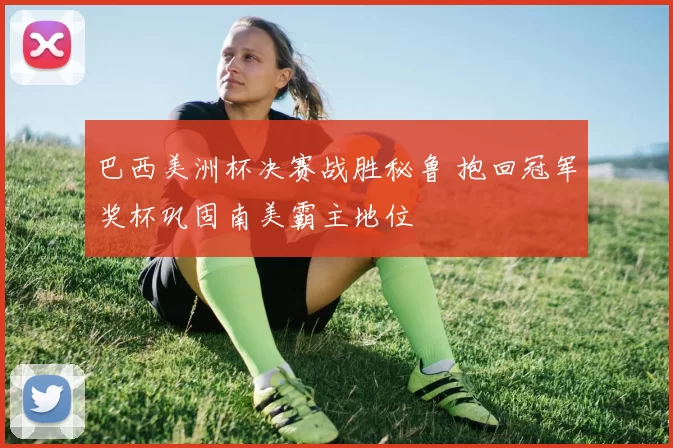 巴西美洲杯决赛战胜秘鲁 抱回冠军奖杯巩固南美霸主地位