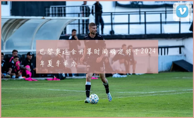 巴黎奥运会开幕时间确定将于2024年夏季举办