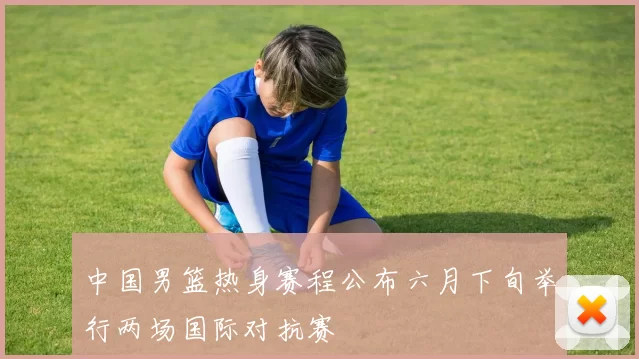 中国男篮热身赛程公布六月下旬举行两场国际对抗赛