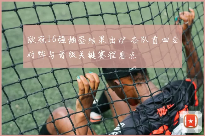 欧冠16强抽签结果出炉 各队首回合对阵与晋级关键赛程看点