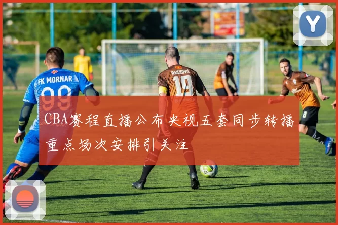 CBA赛程直播公布央视五套同步转播重点场次安排引关注