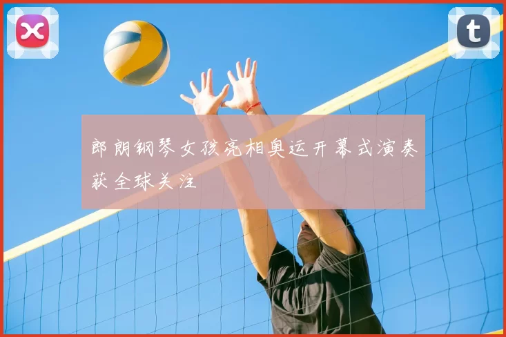 郎朗钢琴女孩亮相奥运开幕式演奏获全球关注