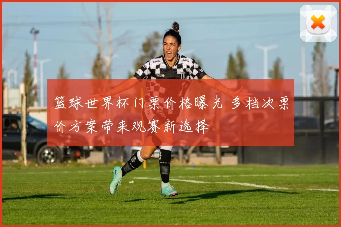 篮球世界杯门票价格曝光 多档次票价方案带来观赛新选择