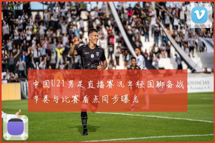 中国U21男足直播赛况年轻国脚备战节奏与比赛看点同步曝光