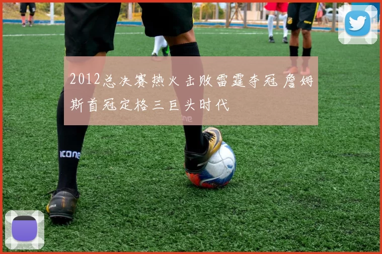 2012总决赛热火击败雷霆夺冠 詹姆斯首冠定格三巨头时代