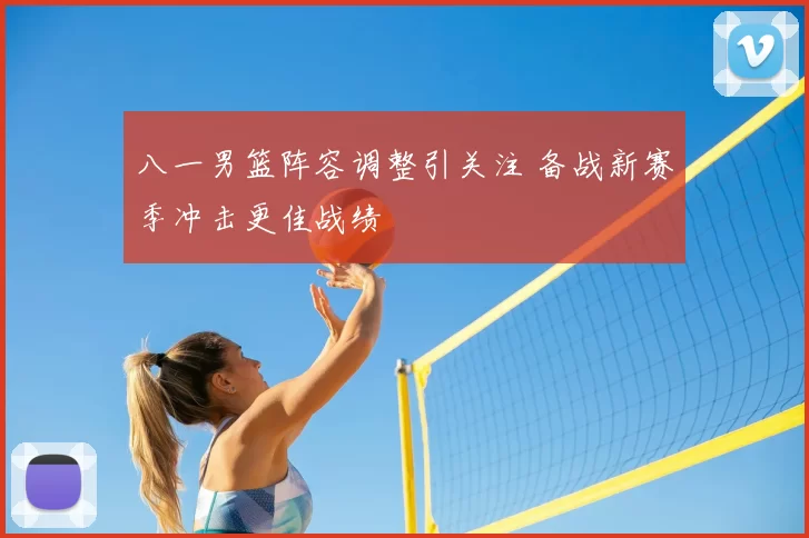 八一男篮阵容调整引关注 备战新赛季冲击更佳战绩