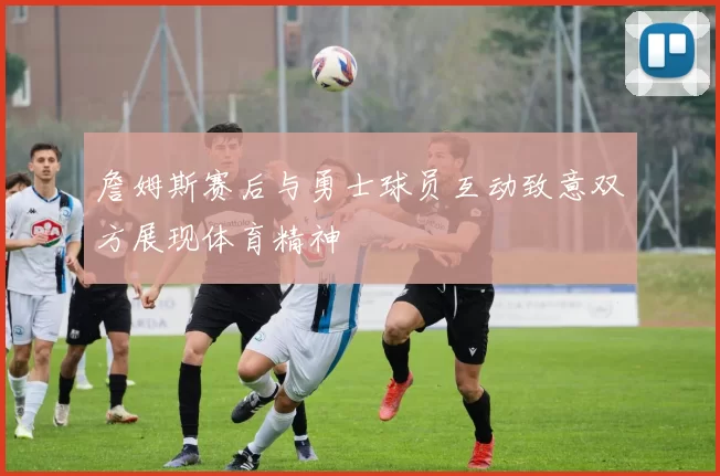 詹姆斯赛后与勇士球员互动致意双方展现体育精神