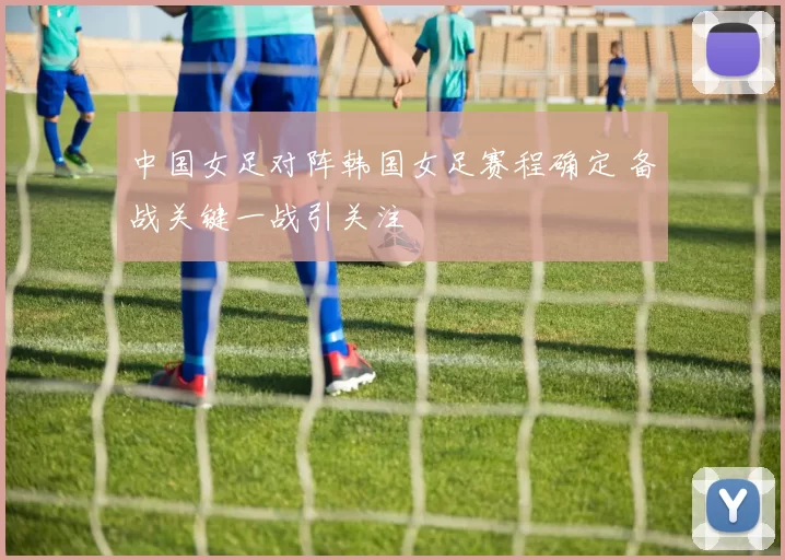 中国女足对阵韩国女足赛程确定 备战关键一战引关注