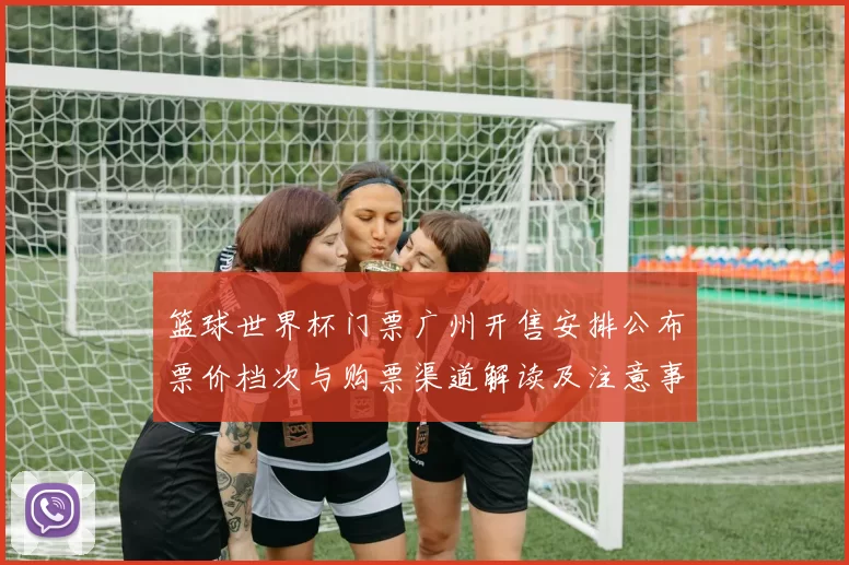 篮球世界杯门票广州开售安排公布票价档次与购票渠道解读及注意事项