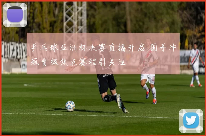 乒乓球亚洲杯决赛直播开启 国手冲冠晋级焦点赛程引关注