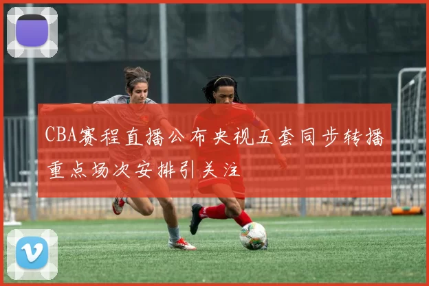 CBA赛程直播公布央视五套同步转播重点场次安排引关注