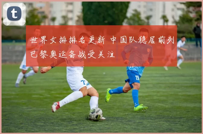 世界女排排名更新 中国队稳居前列巴黎奥运备战受关注