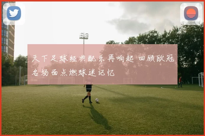 天下足球经典配乐再响起 回顾欧冠名场面点燃球迷记忆