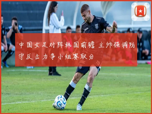 中国女足对阵韩国前瞻 主帅强调防守反击力争小组赛取分