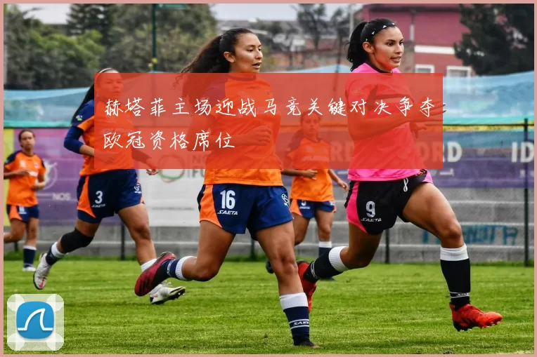 赫塔菲主场迎战马竞关键对决争夺欧冠资格席位