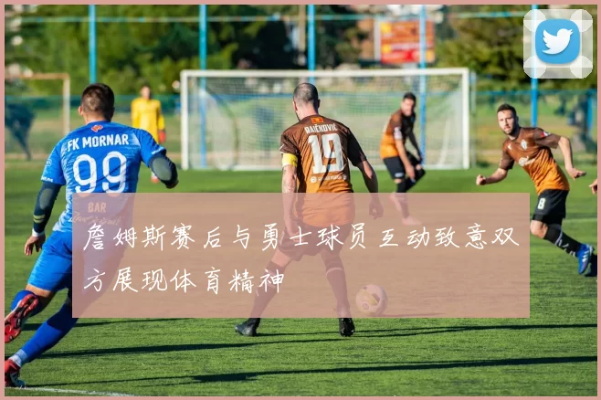 詹姆斯赛后与勇士球员互动致意双方展现体育精神