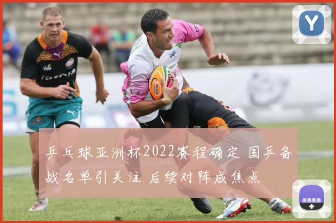乒乓球亚洲杯2022赛程确定 国乒备战名单引关注 后续对阵成焦点
