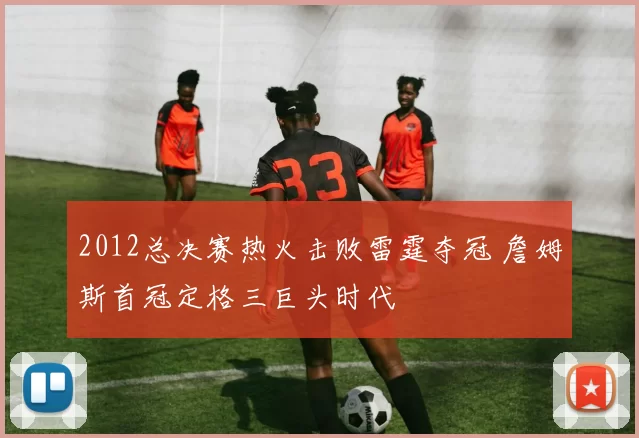 2012总决赛热火击败雷霆夺冠 詹姆斯首冠定格三巨头时代