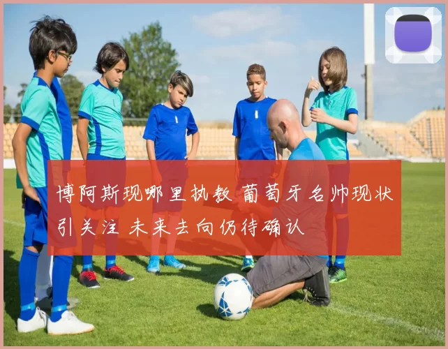 博阿斯现哪里执教 葡萄牙名帅现状引关注 未来去向仍待确认
